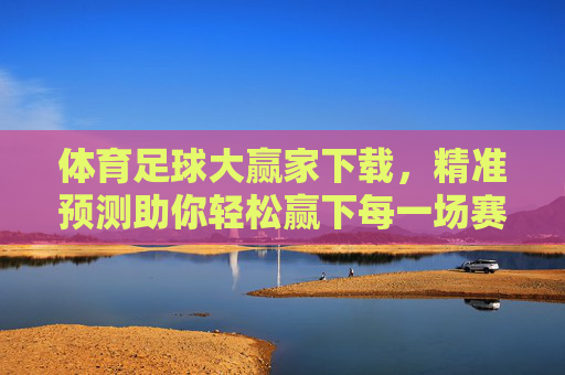 体育足球大赢家下载,精准预测助你轻松赢下每一场赛事,成为足球赛事分析达人