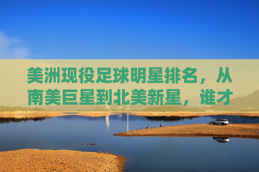 美洲现役足球明星排名，从南美巨星到北美新星，谁才是当之无愧的顶级代表？
