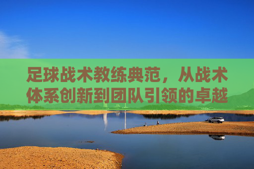 足球战术教练典范,从战术体系创新到团队引领的卓越实践——以瓜迪奥拉等典型教练的案例为视角