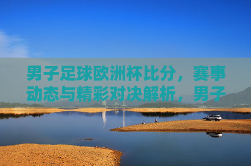 男子足球欧洲杯比分，赛事动态与精彩对决解析，男子足球欧洲杯比分，赛事动态与精彩对决解析