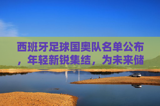 西班牙足球国奥队名单公布,年轻新锐集结,为未来储备力量