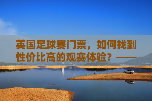 英国足球赛门票,如何找到性价比高的观赛体验?——从渠道选择到注意事项的全方位指南,英国足球赛门票,如何找到性价比高的观赛体验?——从渠道选择到注意事项的全方位指南