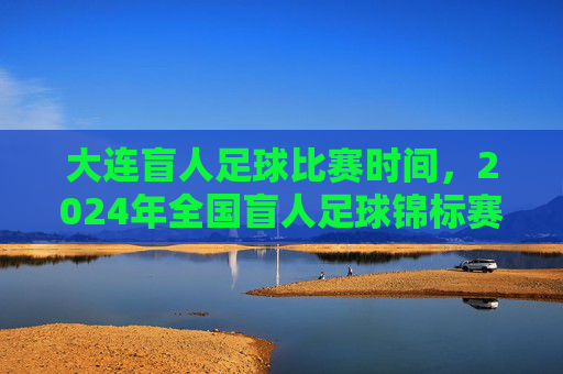 大连盲人足球比赛时间，2024年全国盲人足球锦标赛大连站具体安排