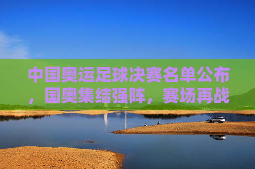中国奥运足球决赛名单公布,国奥集结强阵,赛场再战青春荣耀