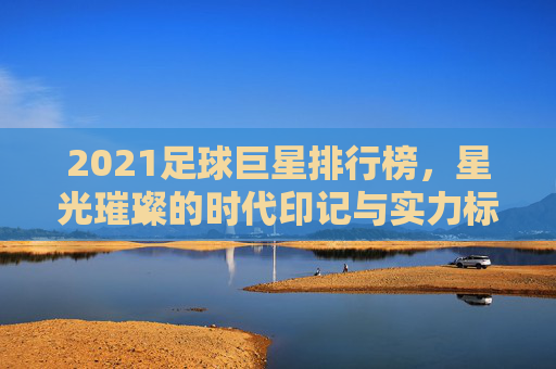 2021足球巨星排行榜,星光璀璨的时代印记与实力标杆