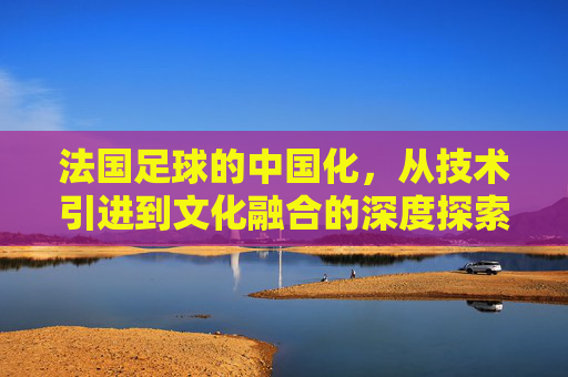 法国足球的中国化，从技术引进到文化融合的深度探索——法国对中国足球的深远影响与启示