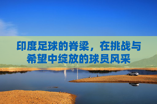 印度足球的脊梁，在挑战与希望中绽放的球员风采