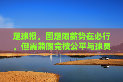 足球报，国足限薪势在必行，但需兼顾竞技公平与球员生存——解析足球生态改革中的限薪议题
