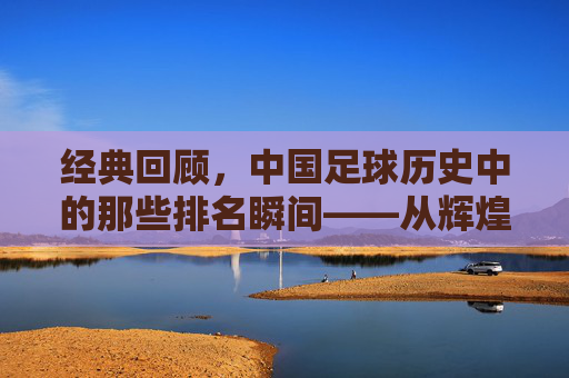 经典回顾,中国足球历史中的那些排名瞬间——从辉煌到沉淀的排名印记