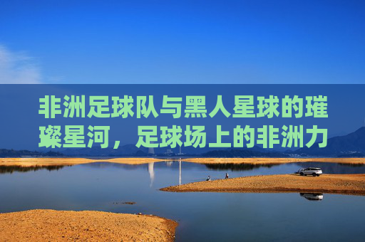 非洲足球队与黑人星球的璀璨星河,足球场上的非洲力量与全球影响力
