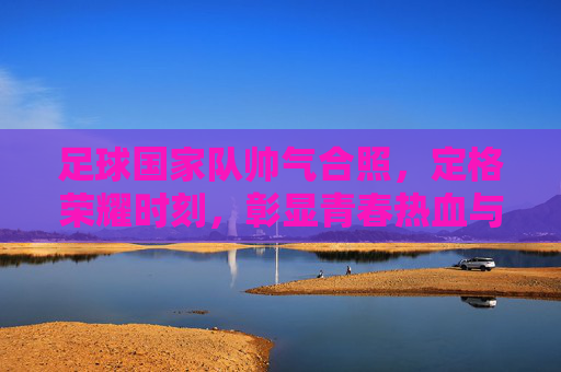 足球国家队帅气合照，定格荣耀时刻，彰显青春热血与团队精神
