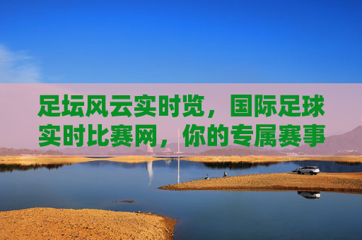 足坛风云实时览，国际足球实时比赛网，你的专属赛事动态站，足坛风云实时览，国际足球实时比赛网，你的专属赛事动态站