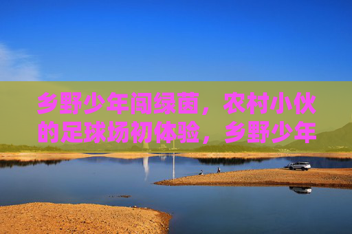 乡野少年闯绿茵，农村小伙的足球场初体验，乡野少年闯绿茵，农村小伙的足球场初体验