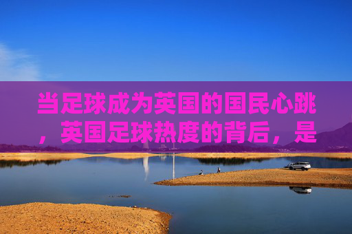 当足球成为英国的国民心跳，英国足球热度的背后，是全民的狂欢与文化的共鸣