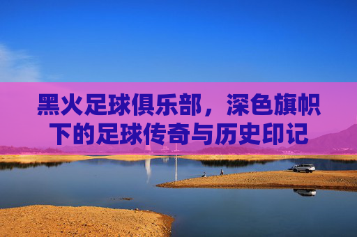 黑火足球俱乐部,深色旗帜下的足球传奇与历史印记