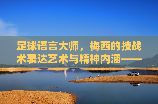 足球语言大师,梅西的技战术表达艺术与精神内涵——解析梅西的足球语言特点