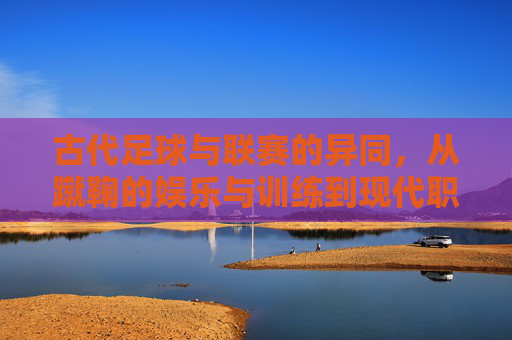 古代足球与联赛的异同,从蹴鞠的娱乐与训练到现代职业化赛制的演变与差异