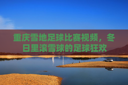 重庆雪地足球比赛视频，冬日里滚雪球的足球狂欢