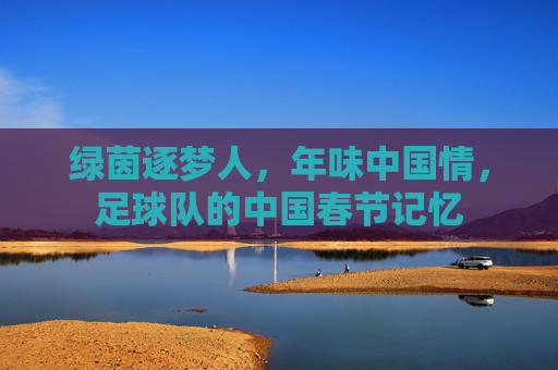 绿茵逐梦人,年味中国情,足球队的中国春节记忆
