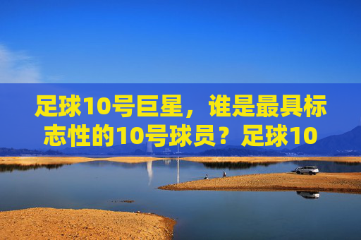 足球10号巨星,谁是最具标志性的10号球员?足球10号巨星,谁是最具标志性的10号球员?