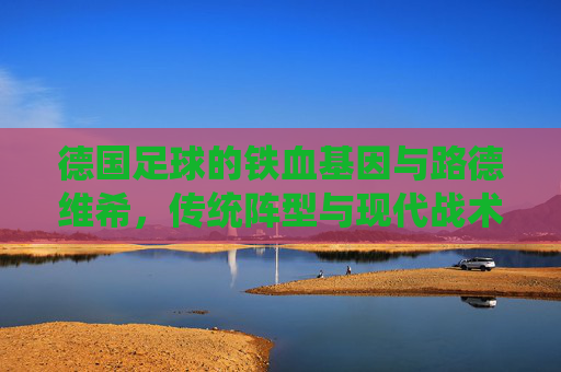 德国足球的铁血基因与路德维希,传统阵型与现代战术的传承与革新