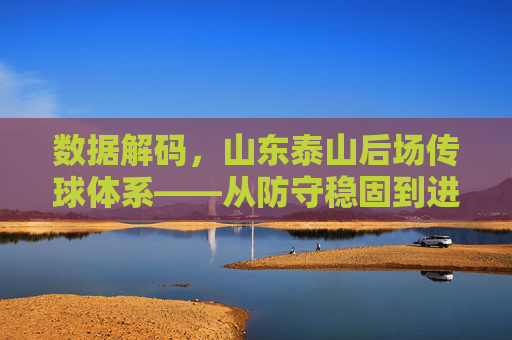 数据解码，山东泰山后场传球体系——从防守稳固到进攻转化的关键密码