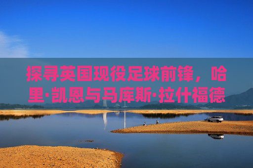 探寻英国现役足球前锋，哈里·凯恩与马库斯·拉什福德的核心地位及新生力量崛起