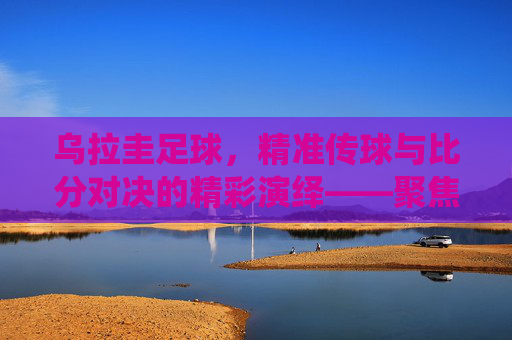 乌拉圭足球，精准传球与比分对决的精彩演绎——聚焦传球比分的策略与实力