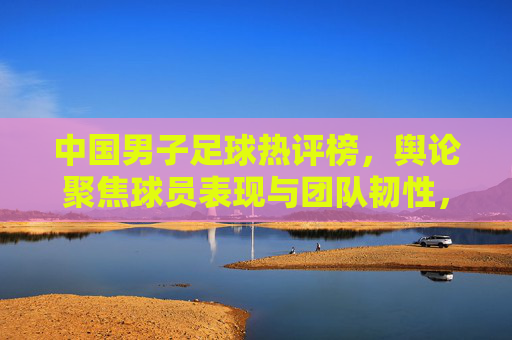中国男子足球热评榜，舆论聚焦球员表现与团队韧性，低谷反弹引热议