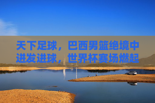 天下足球，巴西男篮绝境中迸发进球，世界杯赛场燃起希望之火