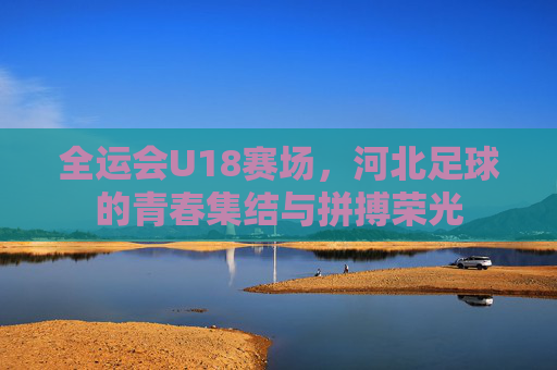 全运会U18赛场,河北足球的青春集结与拼搏荣光