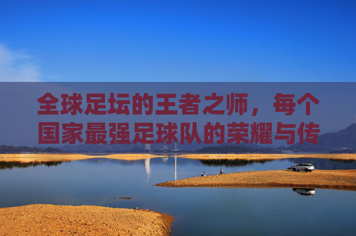 全球足坛的王者之师,每个国家最强足球队的荣耀与传承