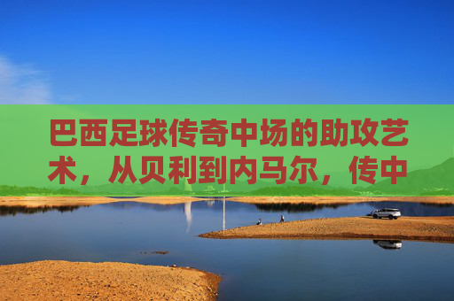 巴西足球传奇中场的助攻艺术,从贝利到内马尔,传中的魅力与传奇