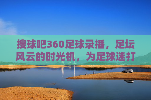 搜球吧360足球录播,足坛风云的时光机,为足球迷打造沉浸式回看体验