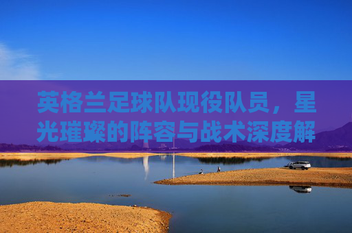 英格兰足球队现役队员,星光璀璨的阵容与战术深度解析