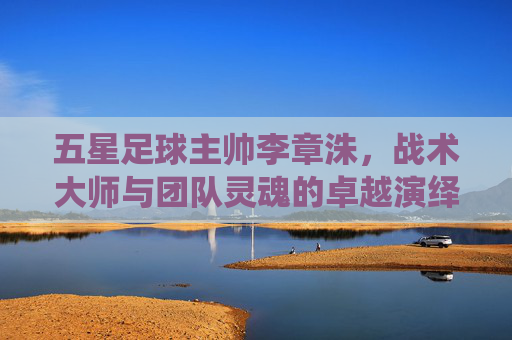 五星足球主帅李章洙,战术大师与团队灵魂的卓越演绎,五星足球主帅李章洙,战术大师与团队灵魂的卓越演绎