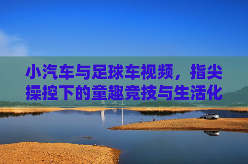 小汽车与足球车视频,指尖操控下的童趣竞技与生活化演绎