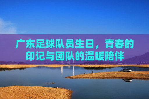 广东足球队员生日，青春的印记与团队的温暖陪伴
