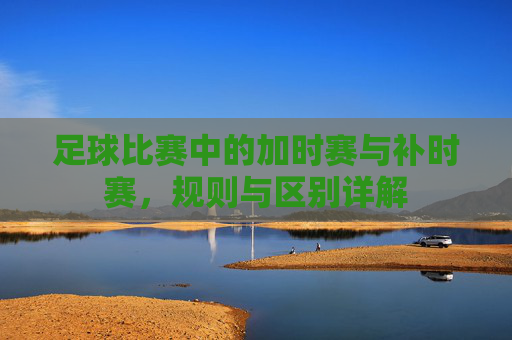 足球比赛中的加时赛与补时赛，规则与区别详解