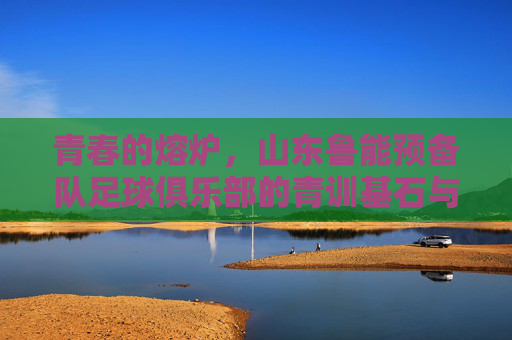 青春的熔炉,山东鲁能预备队足球俱乐部的青训基石与未来图景,青春的熔炉,山东鲁能预备队足球俱乐部的青训基石与未来图景