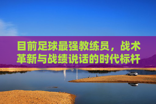 目前足球最强教练员,战术革新与战绩说话的时代标杆
