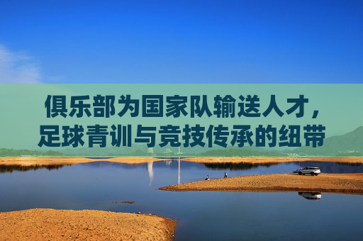 俱乐部为国家队输送人才,足球青训与竞技传承的纽带,俱乐部,足球青训与竞技传承的纽带,为国家队输送人才