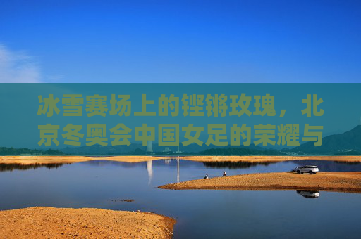 冰雪赛场上的铿锵玫瑰，北京冬奥会中国女足的荣耀与风采