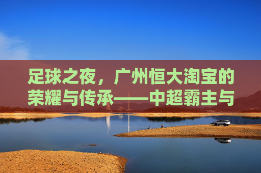 足球之夜,广州恒大淘宝的荣耀与传承——中超霸主与足球文化的双重印记