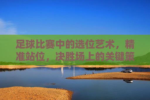 足球比赛中的选位艺术,精准站位,决胜场上的关键策略