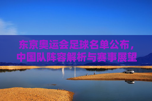 东京奥运会足球名单公布,中国队阵容解析与赛事展望,东京奥运会足球名单公布,中国队阵容解析与赛事展望