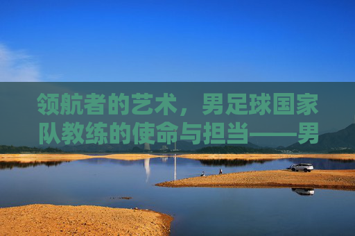 领航者的艺术,男足球国家队教练的使命与担当——男足球国家队教练的荣耀与负重