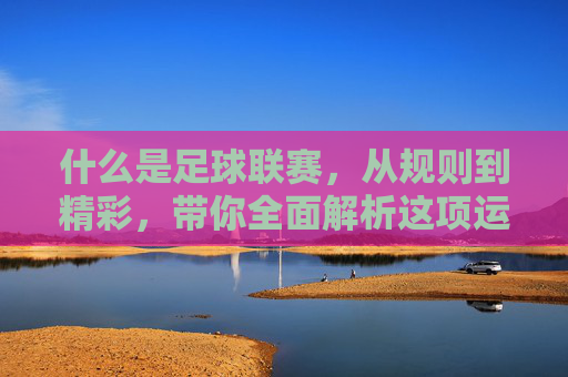 什么是足球联赛,从规则到精彩,带你全面解析这项运动的核心组织形式
