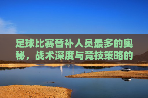 足球比赛替补人员最多的奥秘,战术深度与竞技策略的体现