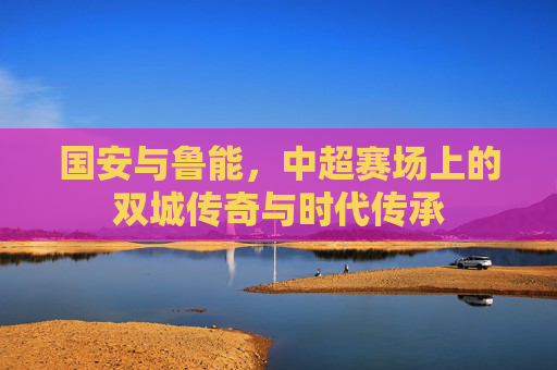 国安与鲁能,中超赛场上的双城传奇与时代传承